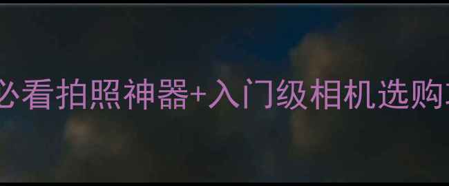 图片 相机推荐清单｜新手必看拍照神器+入门级相机选购攻略（附避坑指南）1