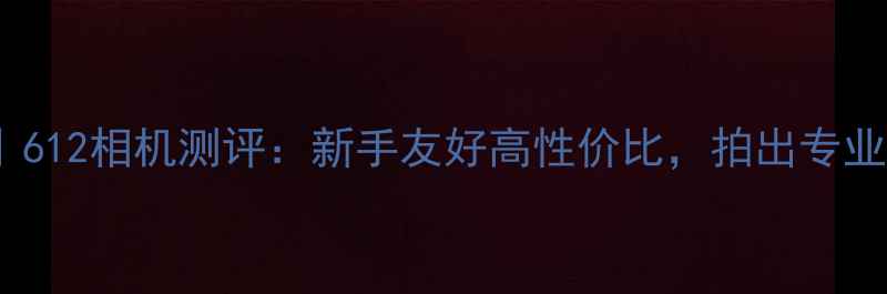 图片 相机推荐｜612相机测评：新手友好高性价比，拍出专业级大片！2