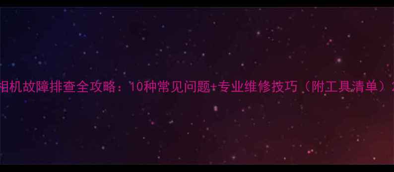 图片 相机故障排查全攻略：10种常见问题+专业维修技巧（附工具清单）2