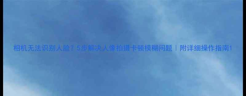 图片 相机无法识别人脸？5步解决人像拍摄卡顿模糊问题｜附详细操作指南1