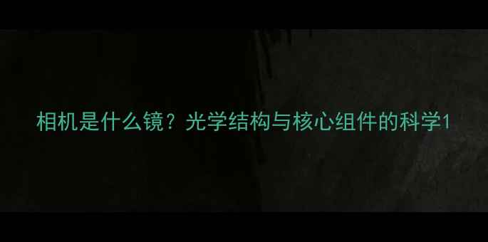 图片 相机是什么镜？光学结构与核心组件的科学1