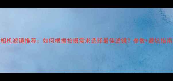 图片 相机滤镜推荐：如何根据拍摄需求选择最佳滤镜？参数+避坑指南
