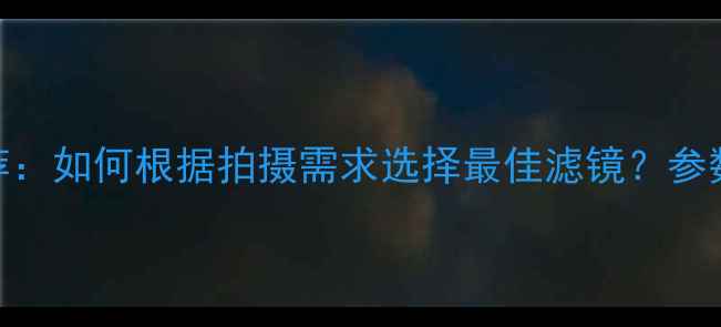 图片 相机滤镜推荐：如何根据拍摄需求选择最佳滤镜？参数+避坑指南2
