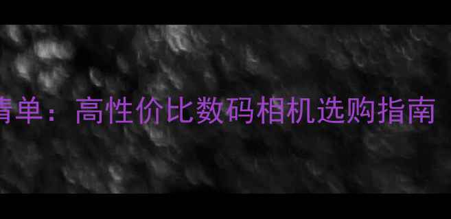 图片 相机神器推荐清单：高性价比数码相机选购指南（附避坑指南）