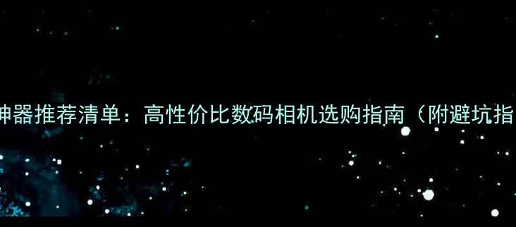 图片 相机神器推荐清单：高性价比数码相机选购指南（附避坑指南）1