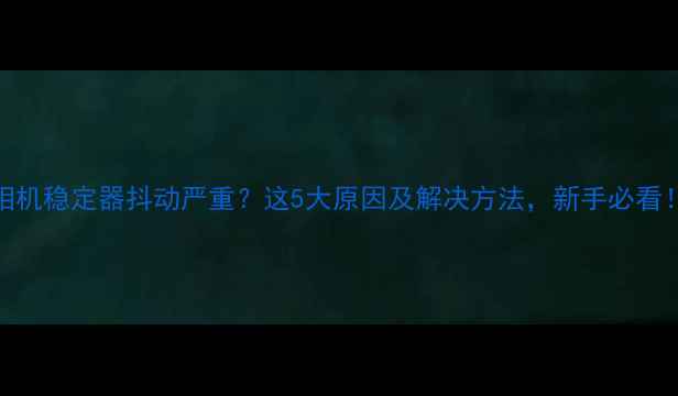 图片 相机稳定器抖动严重？这5大原因及解决方法，新手必看！