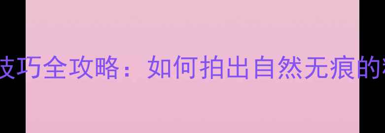 图片 相机美颜技巧全攻略：如何拍出自然无痕的精致照？1