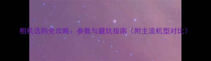 图片 相机选购全攻略：参数与避坑指南（附主流机型对比）