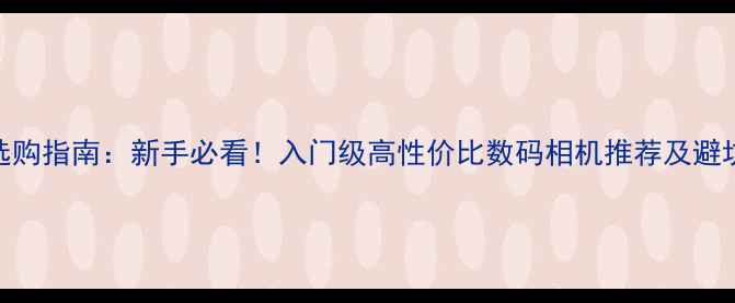 图片 相机选购指南：新手必看！入门级高性价比数码相机推荐及避坑攻略