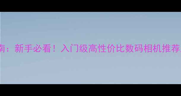 图片 相机选购指南：新手必看！入门级高性价比数码相机推荐及避坑攻略1