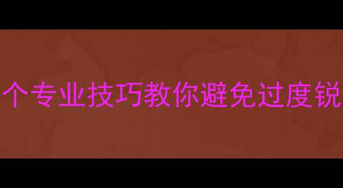 图片 相机锐化严重怎么办？5个专业技巧教你避免过度锐化，拍出自然质感照片2