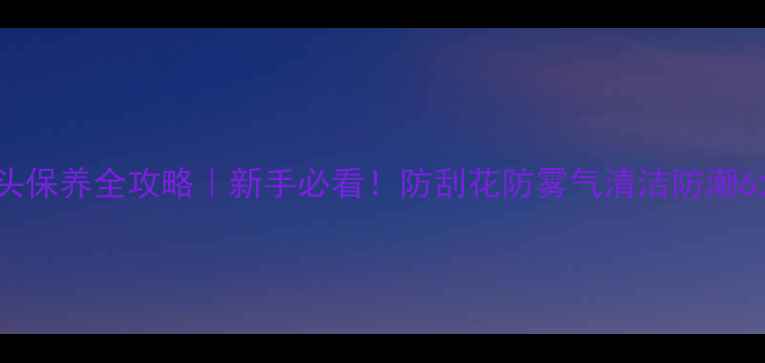 图片 相机镜头保养全攻略｜新手必看！防刮花防雾气清洁防潮6大技巧1