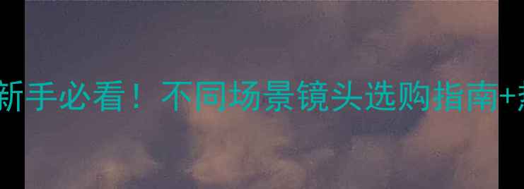 图片 相机镜头全｜新手必看！不同场景镜头选购指南+热门型号推荐1