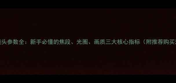 图片 相机镜头参数全：新手必懂的焦段、光圈、画质三大核心指标（附推荐购买清单）