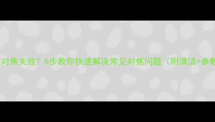图片 相机镜头对焦失败？5步教你快速解决常见对焦问题（附清洁+参数指南）2