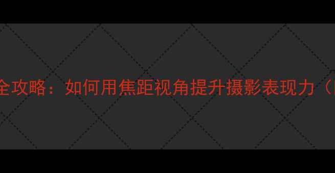 图片 相机镜头角度全攻略：如何用焦距视角提升摄影表现力（附实战技巧）2