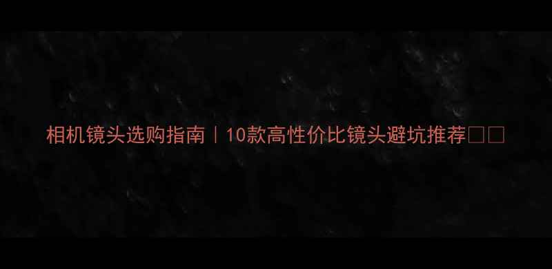 图片 相机镜头选购指南｜10款高性价比镜头避坑推荐📸✨