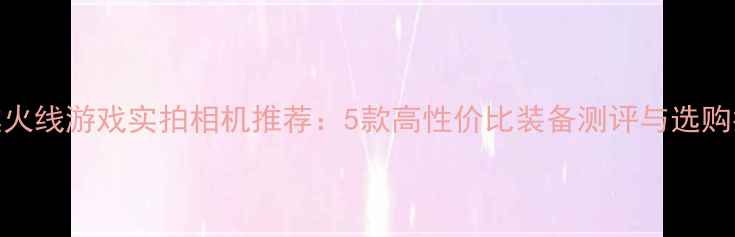 图片 穿越火线游戏实拍相机推荐：5款高性价比装备测评与选购指南