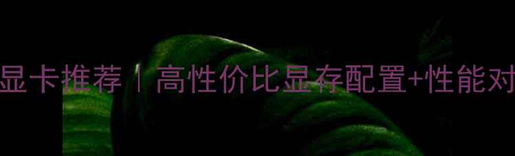 图片 穿越火线电竞显卡推荐｜高性价比显存配置+性能对比保姆级攻略
