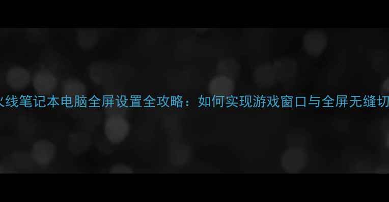 图片 穿越火线笔记本电脑全屏设置全攻略：如何实现游戏窗口与全屏无缝切换？1