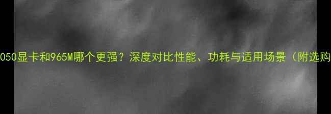 图片 笔记本1050显卡和965M哪个更强？深度对比性能、功耗与适用场景（附选购指南）2