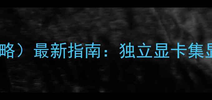 图片 笔记本如何切换显卡（全攻略）最新指南：独立显卡集显切换保姆级教程+品牌实测