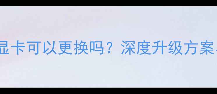 图片 笔记本独立显卡可以更换吗？深度升级方案与避坑指南1