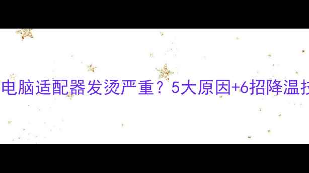 图片 笔记本电脑适配器发烫严重？5大原因+6招降温技巧全1