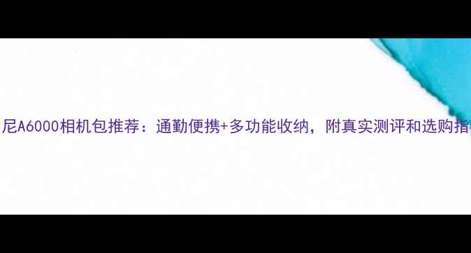 图片 索尼A6000相机包推荐：通勤便携+多功能收纳，附真实测评和选购指南
