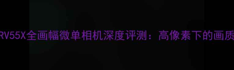 图片 索尼A7RV55X全画幅微单相机深度评测：高像素下的画质与性能