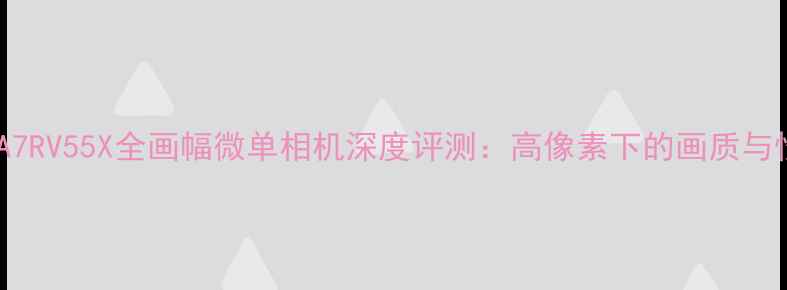 图片 索尼A7RV55X全画幅微单相机深度评测：高像素下的画质与性能2