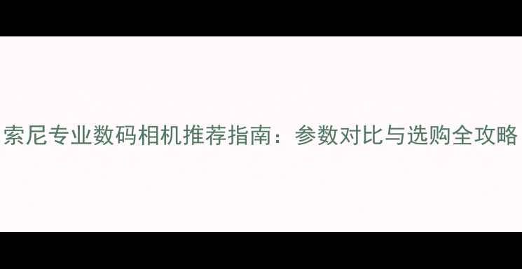 图片 索尼专业数码相机推荐指南：参数对比与选购全攻略