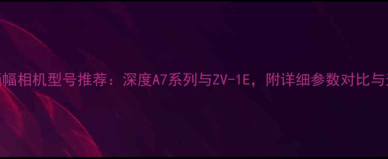 图片 索尼全画幅相机型号推荐：深度A7系列与ZV-1E，附详细参数对比与选购指南