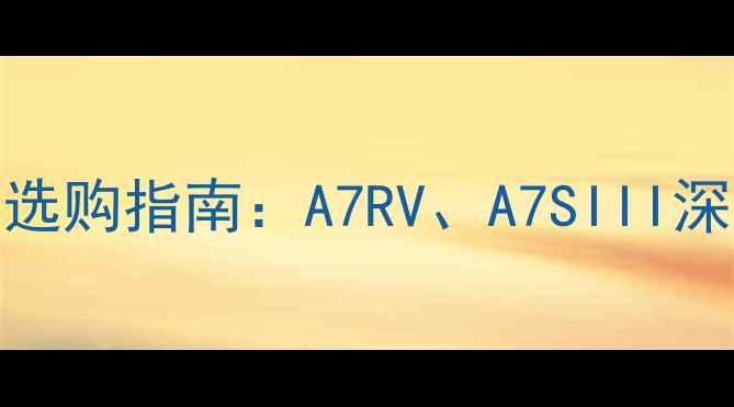 图片 索尼单反相机选购指南：A7RV、A7SIII深度与购买建议