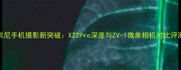 图片 索尼手机摄影新突破：XZ2Pro深度与ZV-1微单相机对比评测