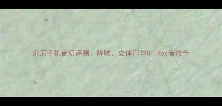 图片 索尼手机音质评测：降噪、立体声与Hi-Res音效全