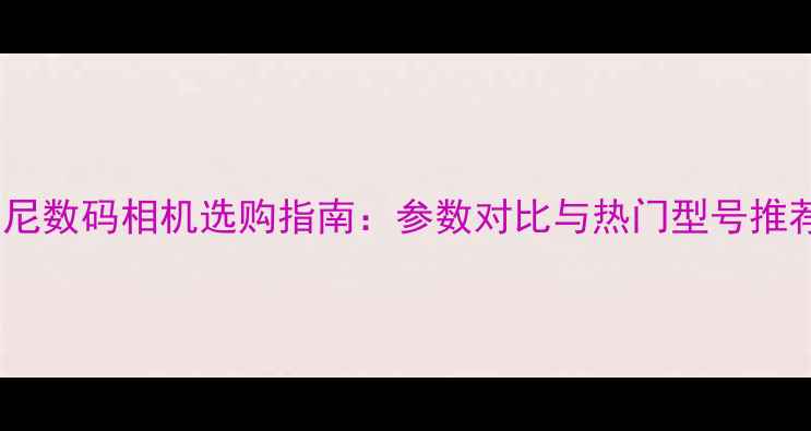 图片 索尼数码相机选购指南：参数对比与热门型号推荐2