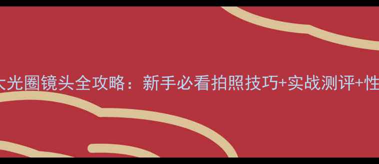 图片 索尼相机大光圈镜头全攻略：新手必看拍照技巧+实战测评+性价比推荐1