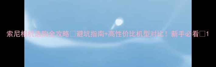 图片 索尼相机选购全攻略📸避坑指南+高性价比机型对比！新手必看🔥1