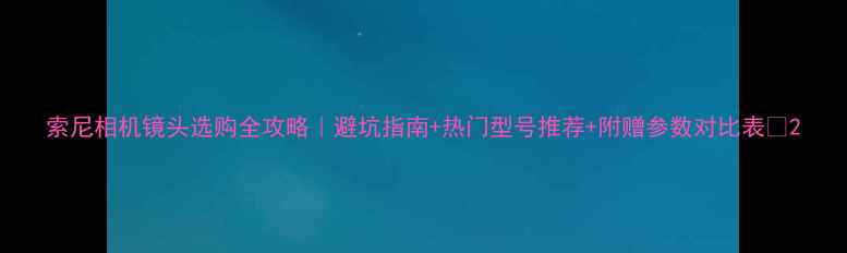 图片 索尼相机镜头选购全攻略｜避坑指南+热门型号推荐+附赠参数对比表📸2