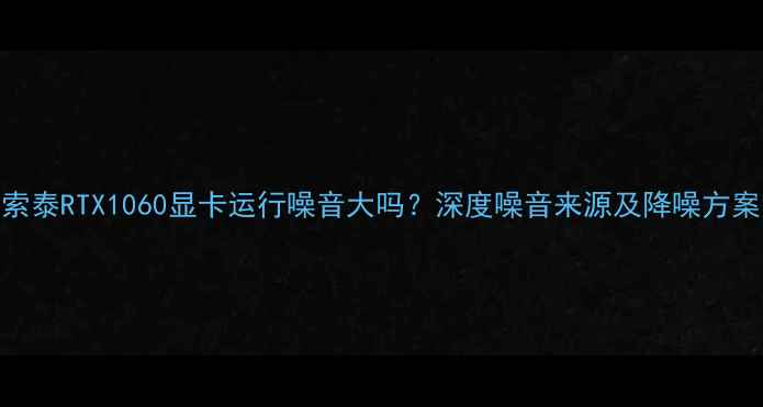 图片 索泰RTX1060显卡运行噪音大吗？深度噪音来源及降噪方案