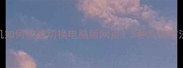 图片 终极指南手机如何快速切换电脑版网页？5种高效方法+实测对比1