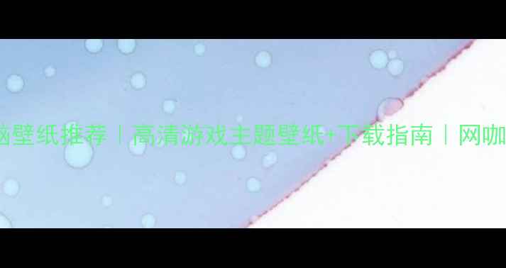 图片 网咖电脑壁纸推荐｜高清游戏主题壁纸+下载指南｜网咖必备！2