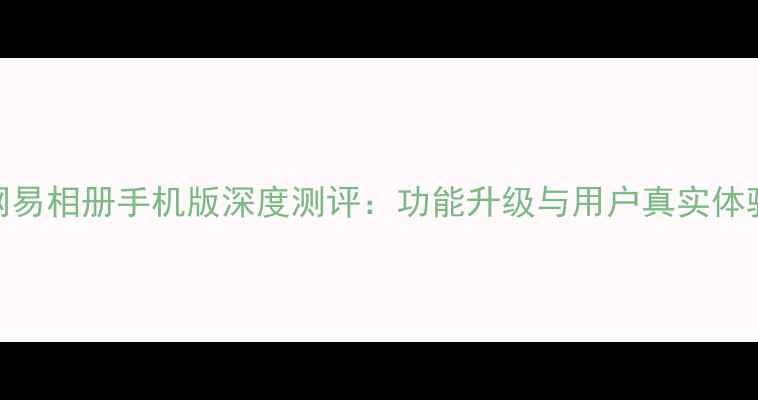 图片 网易相册手机版深度测评：功能升级与用户真实体验