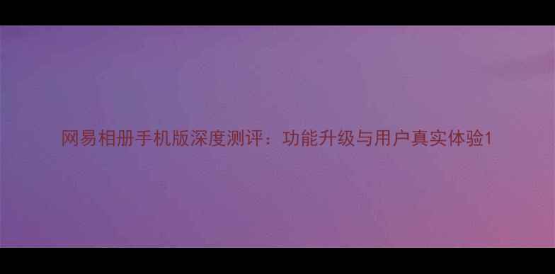 图片 网易相册手机版深度测评：功能升级与用户真实体验1