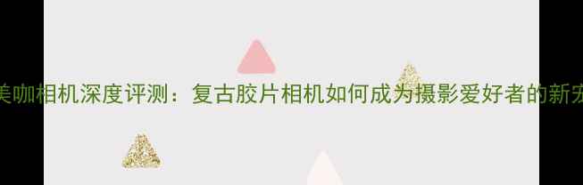 图片 美咖相机深度评测：复古胶片相机如何成为摄影爱好者的新宠