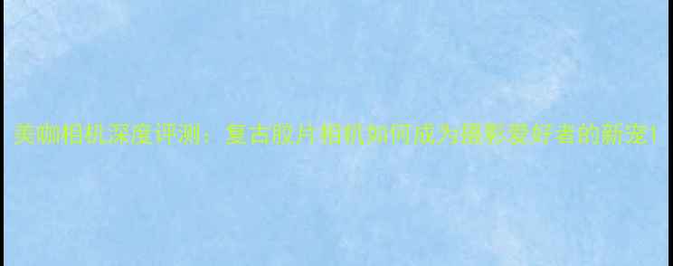 图片 美咖相机深度评测：复古胶片相机如何成为摄影爱好者的新宠1