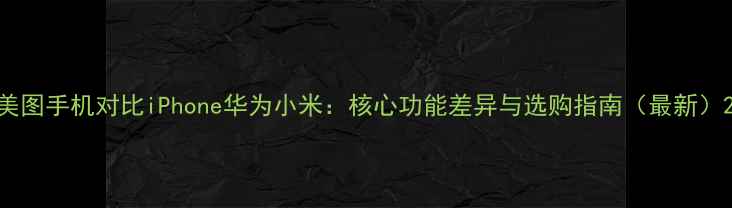 图片 美图手机对比iPhone华为小米：核心功能差异与选购指南（最新）2