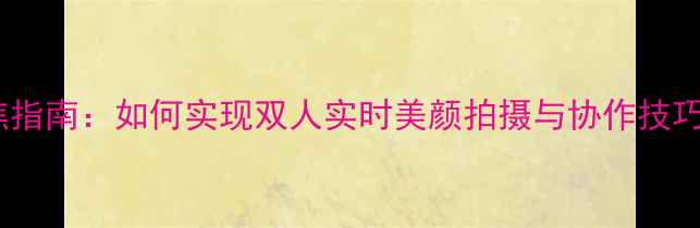 图片 美妆相机双人对焦指南：如何实现双人实时美颜拍摄与协作技巧（附实测对比）1