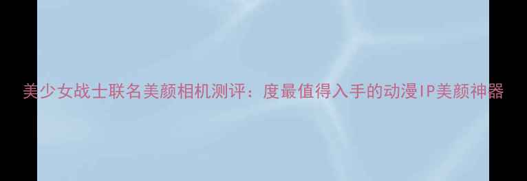 图片 美少女战士联名美颜相机测评：度最值得入手的动漫IP美颜神器